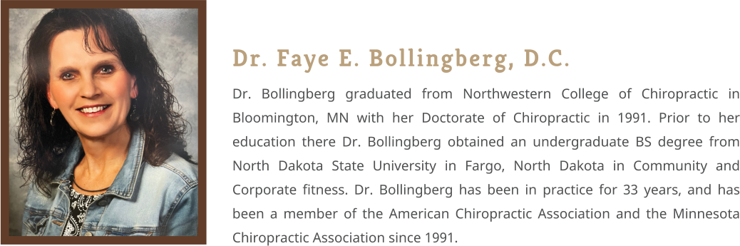 Dr. Faye E. Bollingberg, D.C. Dr. Bollingberg graduated from Northwestern College of Chiropractic in Bloomington, MN with her Doctorate of Chiropractic in 1991. Prior to her education there Dr. Bollingberg obtained an undergraduate BS degree from North Dakota State University in Fargo, North Dakota in Community and Corporate fitness. Dr. Bollingberg has been in practice for 33 years, and has been a member of the American Chiropractic Association and the Minnesota Chiropractic Association since 1991.