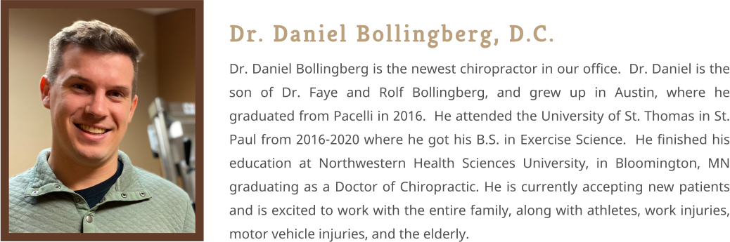 Dr. Daniel Bollingberg, D.C. Dr. Daniel Bollingberg is the newest chiropractor in our office.  Dr. Daniel is the son of Dr. Faye and Rolf Bollingberg, and grew up in Austin, where he graduated from Pacelli in 2016.  He attended the University of St. Thomas in St. Paul from 2016-2020 where he got his B.S. in Exercise Science.  He finished his education at Northwestern Health Sciences University, in Bloomington, MN graduating as a Doctor of Chiropractic. He is currently accepting new patients and is excited to work with the entire family, along with athletes, work injuries, motor vehicle injuries, and the elderly.