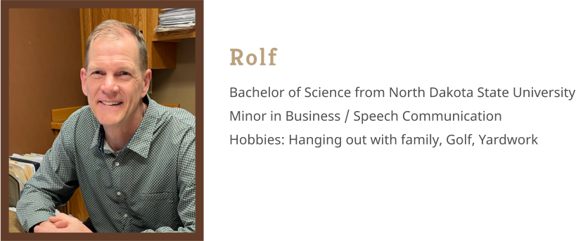 Rolf Bachelor of Science from North Dakota State University Minor in Business / Speech Communication Hobbies: Hanging out with family, Golf, Yardwork