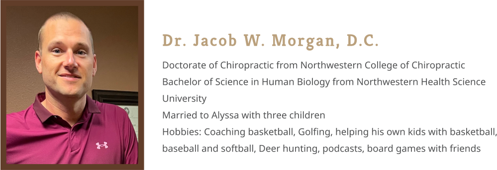 Dr. Jacob W. Morgan, D.C. Doctorate of Chiropractic from Northwestern College of Chiropractic Bachelor of Science in Human Biology from Northwestern Health Science University Married to Alyssa with three children Hobbies: Coaching basketball, Golfing, helping his own kids with basketball, baseball and softball, Deer hunting, podcasts, board games with friends